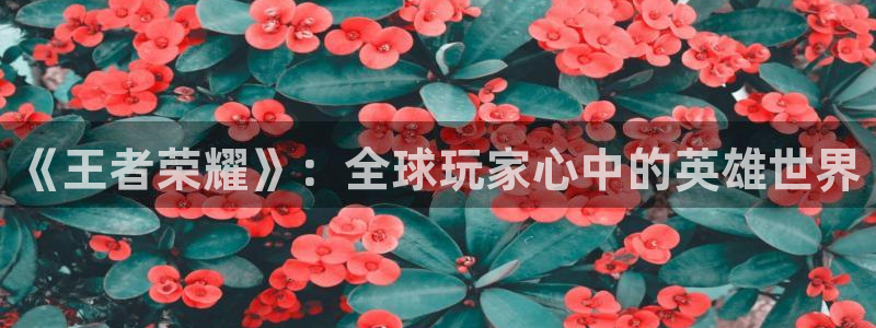 杜邦娱乐app下载地址:《王者荣耀》:全球玩家心中的英雄世界